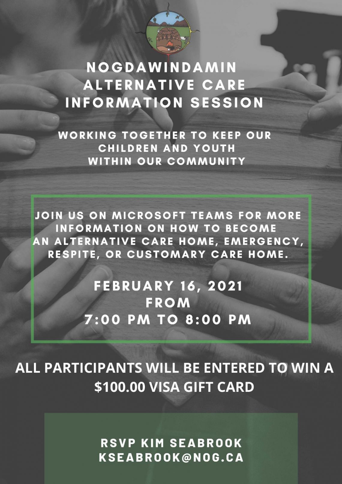 Nogdawindamin Alternative Care Information Session Working Together to Keep our Children and Youth Within our community Join us on Microsoft Teams for more Information on how to become an Alternative Care home, emergency, respite, or customary care home.  Februrary 16 2021 from 7:00pm to 8:00pm All participants will be entered to win a one hundred dollar visa gift card.  RSVP to Kim Seabrook email kseabrook@nog.ca