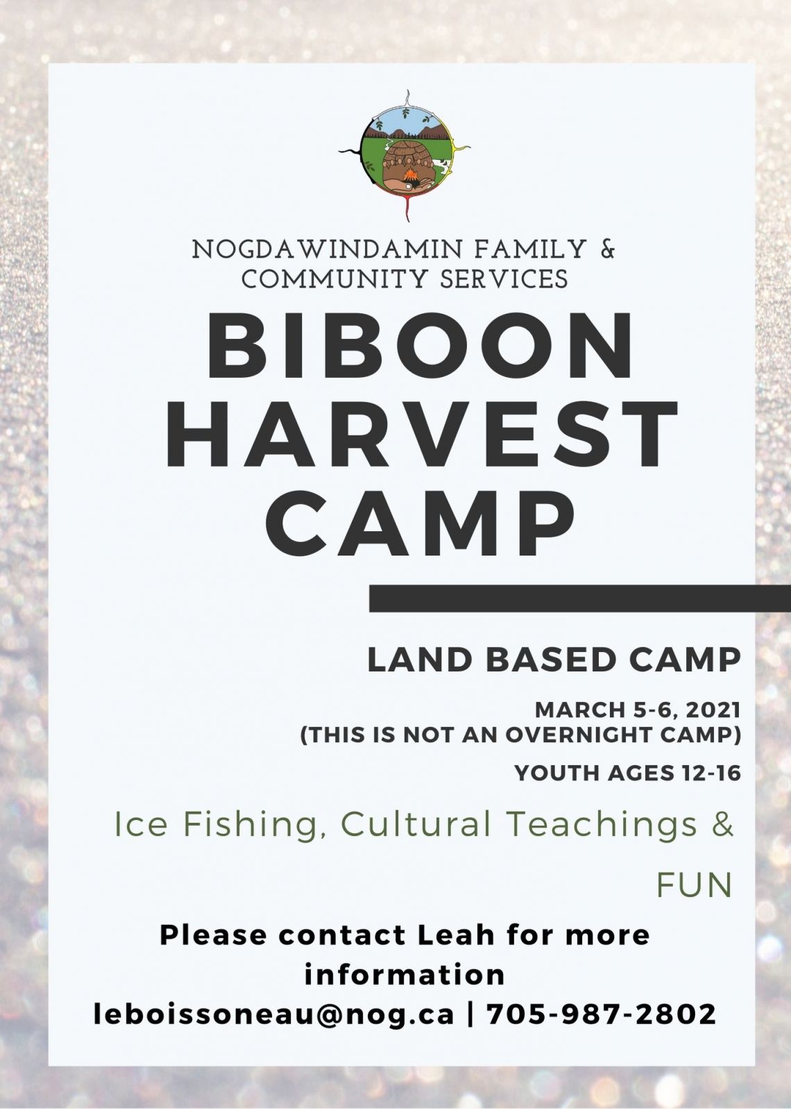 Nogdawindamin Family & Community Services Biboon Harvest Camp Land Based Camp March 5 to 6, 2021.  Not an overnight camp.  Youth ages 12 to 16.  Ice Fishing.  Cultural Teachings and Fun.  Please contact Leah for more information email leboissoneau@nog.ca  or phone 705-987-2802