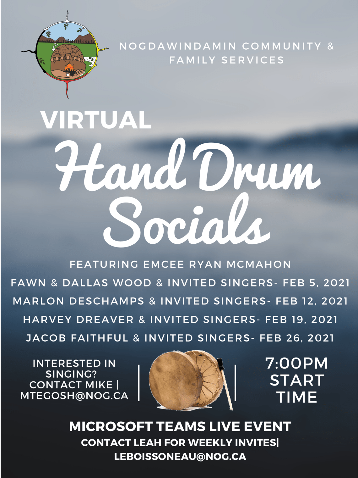 Nogdawindamin Community & Family Services Virtual Hand Drum Socials Featuring Emcee Ryan Mcmahon Fawn and Dallas woods and invited singers February 5 2021. Marlon Deschamps and invited singers February 12 2021. Harvey Dreaver and invited singers February 19 2021.  Jacob Faithful and invited singers February 26 2021.  Interested in Singing.  Contact Mike Tegosh email mtegosh@nog.ca starts at 7:00pm Microsoft Teams live event contact Leah for Weekly invites email leboissoneau@nog.ca